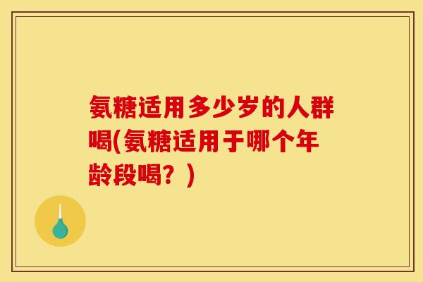 氨糖适用多少岁的人群喝(氨糖适用于哪个年龄段喝?) 氨糖适用多少岁的人群喝(氨糖适用于哪个年龄段喝?)