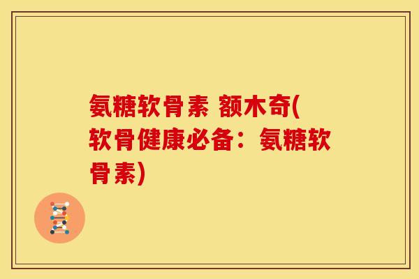 氨糖软骨素 额木奇(软骨健康必备：氨糖软骨素)