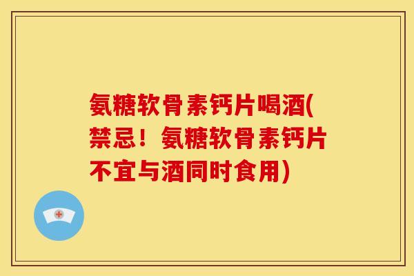 氨糖软骨素钙片喝酒(禁忌！氨糖软骨素钙片不宜与酒同时食用)