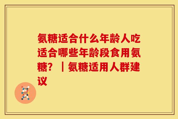 氨糖适合什么年龄人吃适合哪些年龄段食用氨糖？｜氨糖适用人群建议