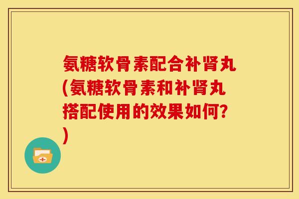 氨糖软骨素配合补肾丸(氨糖软骨素和补肾丸搭配使用的效果如何？)