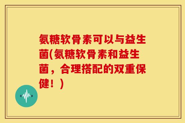 氨糖软骨素可以与益生菌(氨糖软骨素和益生菌，合理搭配的双重保健！)