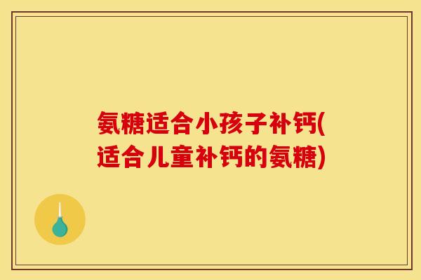 氨糖适合小孩子补钙(适合儿童补钙的氨糖)