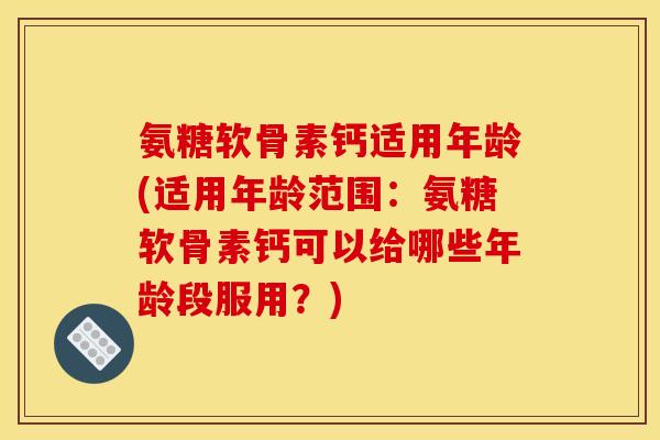 氨糖软骨素钙适用年龄(适用年龄范围：氨糖软骨素钙可以给哪些年龄段服用？)