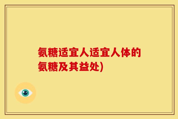 氨糖适宜人适宜人体的氨糖及其益处)