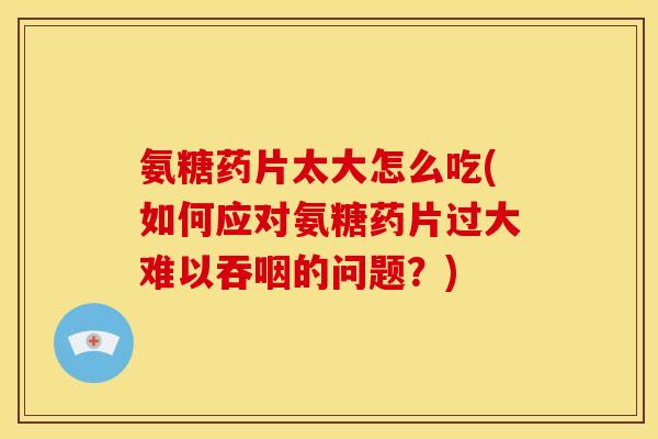氨糖药片太大怎么吃(如何应对氨糖药片过大难以吞咽的问题？)