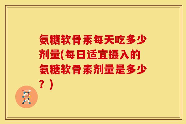 氨糖软骨素每天吃多少剂量(每日适宜摄入的氨糖软骨素剂量是多少？)