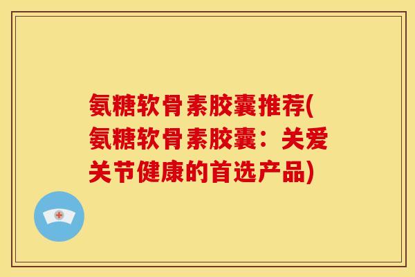 氨糖软骨素胶囊推荐(氨糖软骨素胶囊:关爱关节健康的首选产品) 氨糖软骨素胶囊推荐(氨糖软骨素胶囊:关爱关节健康的首选产品)