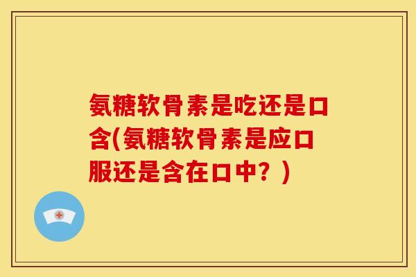 氨糖软骨素是吃还是口含(氨糖软骨素是应口服还是含在口中？)