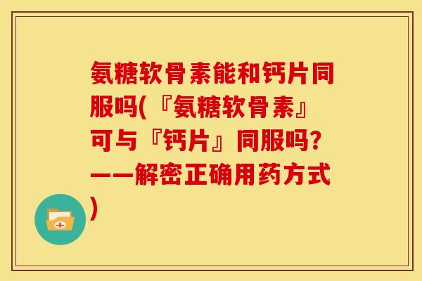 氨糖软骨素能和钙片同服吗(『氨糖软骨素』可与『钙片』同服吗？——解密正确用药方式)