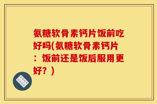 氨糖软骨素钙片饭前吃好吗(氨糖软骨素钙片：饭前还是饭后服用更好？)