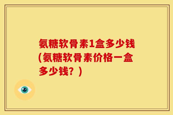 氨糖软骨素1盒多少钱(氨糖软骨素价格一盒多少钱？)
