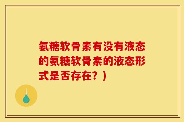氨糖软骨素有没有液态的氨糖软骨素的液态形式是否存在?) 氨糖软骨素有没有液态的氨糖软骨素的液态形式是否存在?)