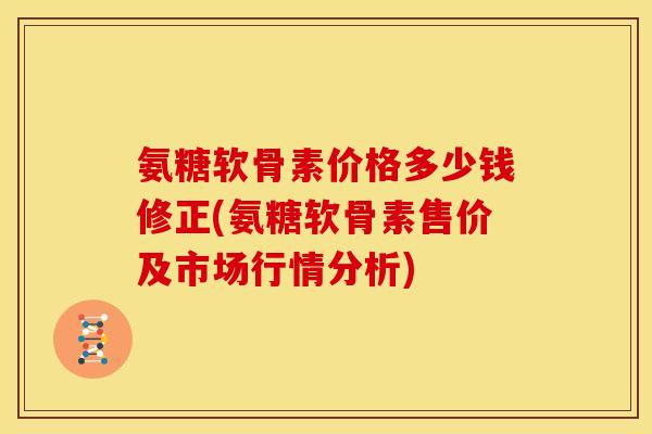 氨糖软骨素价格多少钱修正(氨糖软骨素售价及市场行情分析)