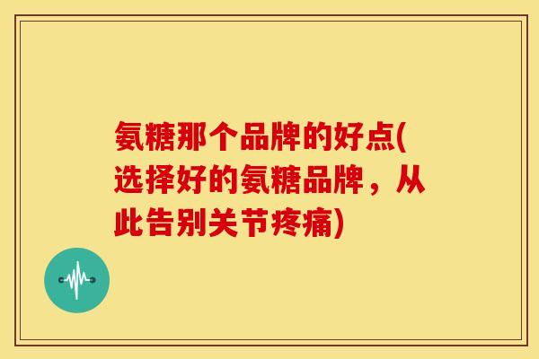 氨糖那个品牌的好点(选择好的氨糖品牌，从此告别关节疼痛)