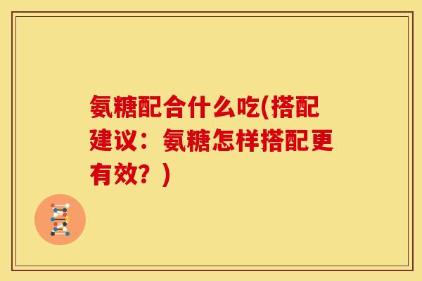 氨糖配合什么吃(搭配建议：氨糖怎样搭配更有效？)