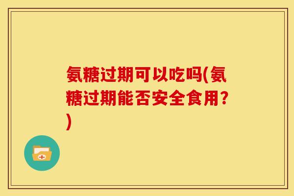 氨糖过期可以吃吗(氨糖过期能否安全食用？)