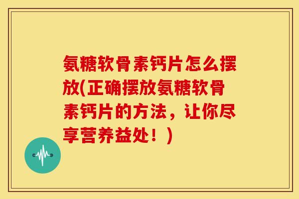 氨糖软骨素钙片怎么摆放(正确摆放氨糖软骨素钙片的方法，让你尽享营养益处！)