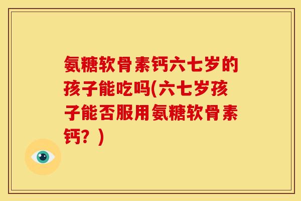氨糖软骨素钙六七岁的孩子能吃吗(六七岁孩子能否服用氨糖软骨素钙？)