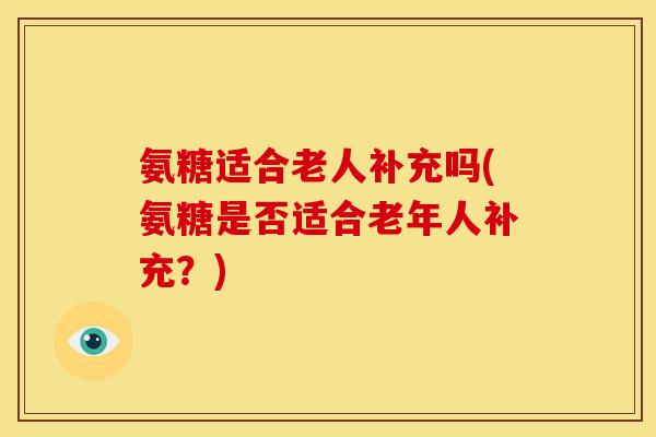 氨糖适合老人补充吗(氨糖是否适合老年人补充？)