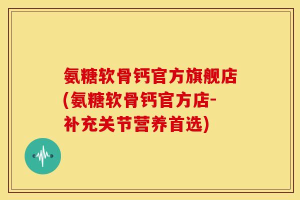 氨糖软骨钙官方旗舰店(氨糖软骨钙官方店-补充关节营养首选)
