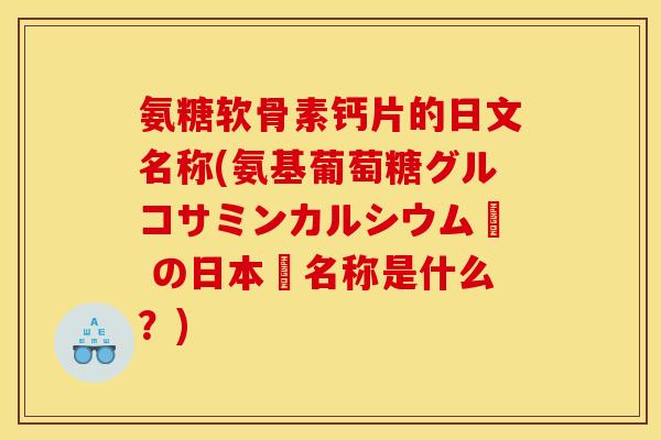 氨糖软骨素钙片的日文名称(氨基葡萄糖グルコサミンカルシウム錠 の日本語名称是什么？)