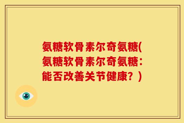 氨糖软骨素尔奇氨糖(氨糖软骨素尔奇氨糖:能否改善关节健康?) 氨糖软骨素尔奇氨糖(氨糖软骨素尔奇氨糖:能否改善关节健康?)