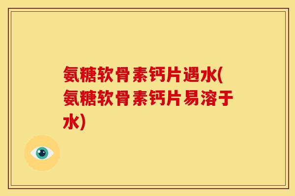 氨糖软骨素钙片遇水(氨糖软骨素钙片易溶于水)