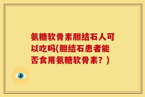 氨糖软骨素胆结石人可以吃吗(胆结石患者能否食用氨糖软骨素？)