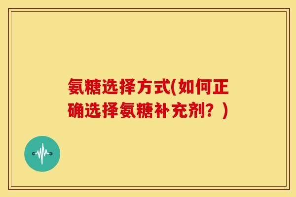 氨糖选择方式(如何正确选择氨糖补充剂?) 氨糖选择方式(如何正确选择氨糖补充剂?)