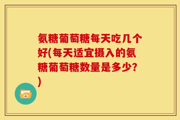 氨糖葡萄糖每天吃几个好(每天适宜摄入的氨糖葡萄糖数量是多少？)
