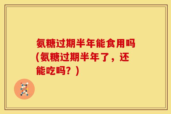 氨糖过期半年能食用吗(氨糖过期半年了，还能吃吗？)