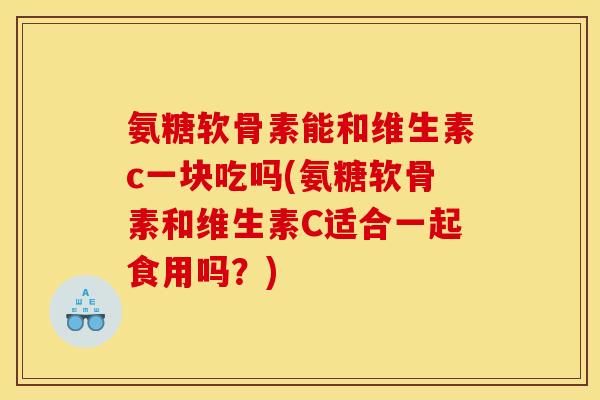 氨糖软骨素能和维生素c一块吃吗(氨糖软骨素和维生素C适合一起食用吗？)