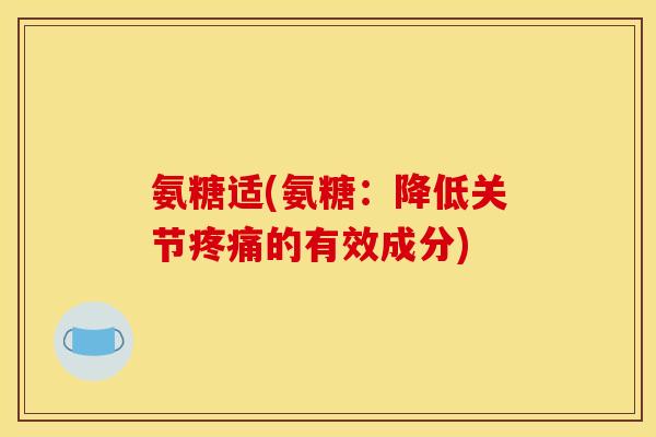 氨糖适(氨糖：降低关节疼痛的有效成分)