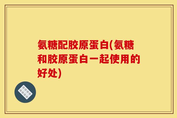 氨糖配胶原蛋白(氨糖和胶原蛋白一起使用的好处)