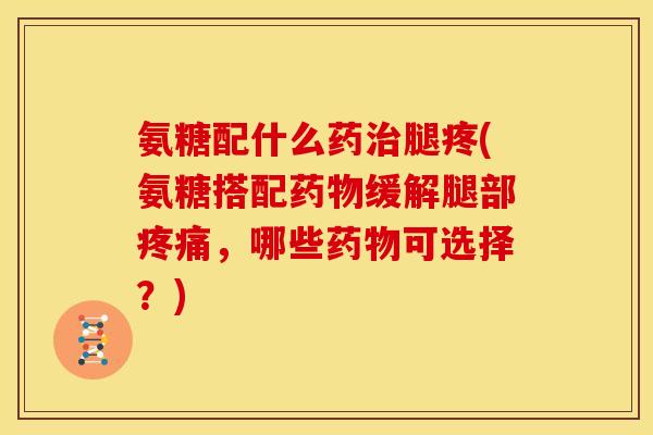 氨糖配什么药腿疼(氨糖搭配缓解腿部，哪些可选择？)