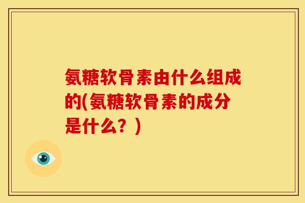氨糖软骨素由什么组成的(氨糖软骨素的成分是什么？)