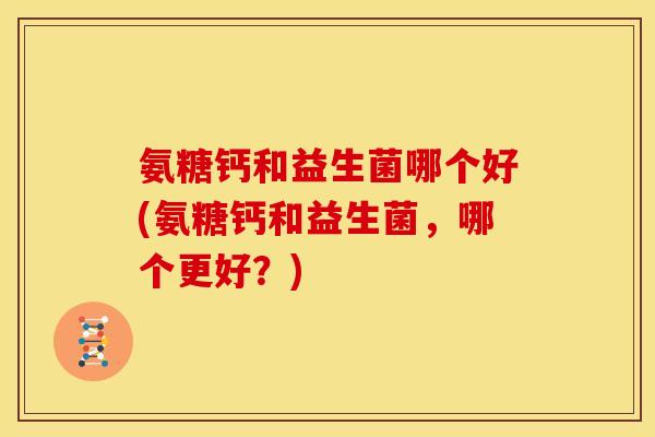 氨糖钙和益生菌哪个好(氨糖钙和益生菌，哪个更好？)