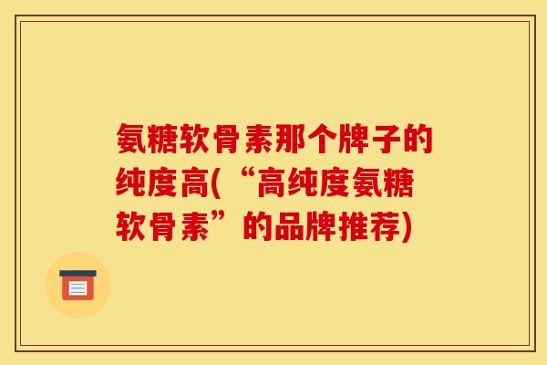 氨糖软骨素那个牌子的纯度高(“高纯度氨糖软骨素”的品牌推荐)