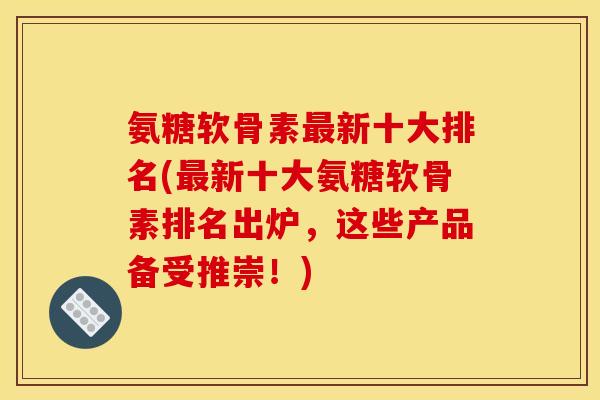 氨糖软骨素最新十大排名(最新十大氨糖软骨素排名出炉，这些产品备受推崇！)