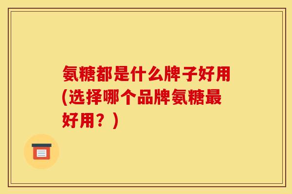 氨糖都是什么牌子好用(选择哪个品牌氨糖最好用？)