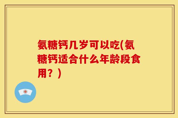 氨糖钙几岁可以吃(氨糖钙适合什么年龄段食用？)