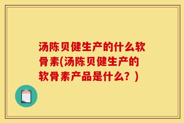 汤陈贝健生产的什么软骨素(汤陈贝健生产的软骨素产品是什么？)