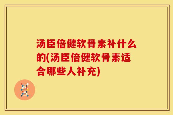 汤臣倍健软骨素补什么的(汤臣倍健软骨素适合哪些人补充)
