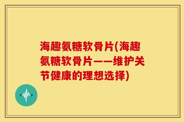 海趣氨糖软骨片(海趣氨糖软骨片——维护关节健康的理想选择) 海趣氨糖软骨片(海趣氨糖软骨片——维护关节健康的理想选择)