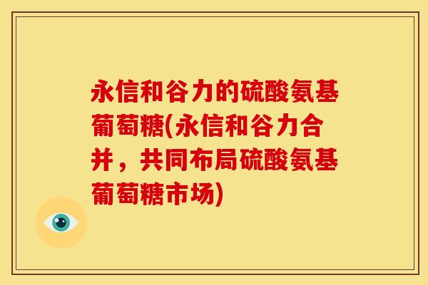 永信和谷力的硫酸氨基葡萄糖(永信和谷力合并,共同布局硫酸氨基葡萄糖市场) 永信和谷力的硫酸氨基葡萄糖(永信和谷力合并,共同布局硫酸氨基葡萄糖市场)
