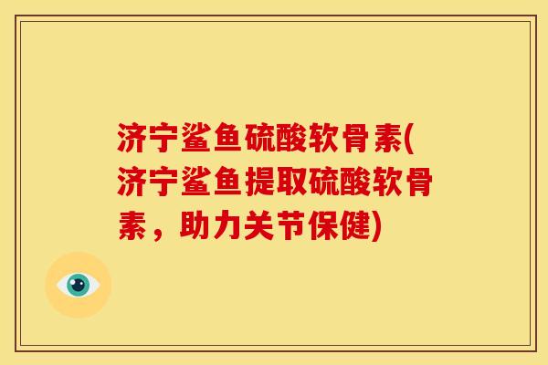 济宁鲨鱼硫酸软骨素(济宁鲨鱼提取硫酸软骨素，助力关节保健)