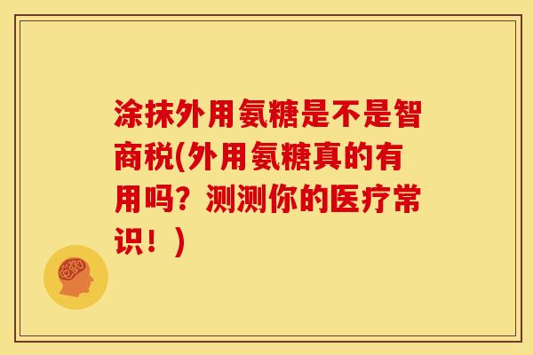 涂抹外用氨糖是不是智商税(外用氨糖真的有用吗？测测你的医疗常识！)