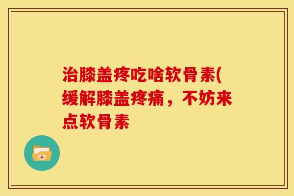 治膝盖疼吃啥软骨素(缓解膝盖疼痛，不妨来点软骨素