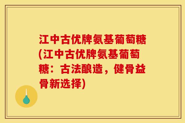 江中古优牌氨基葡萄糖(江中古优牌氨基葡萄糖：古法酿造，健骨益骨新选择)